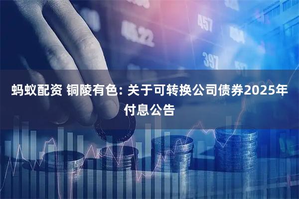蚂蚁配资 铜陵有色: 关于可转换公司债券2025年付息公告