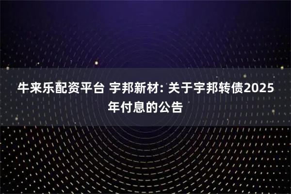 牛来乐配资平台 宇邦新材: 关于宇邦转债2025年付息的公告
