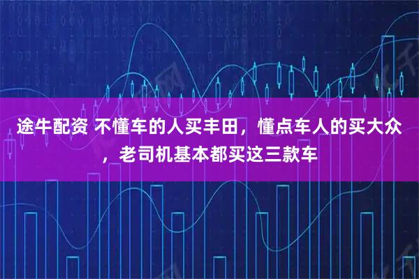 途牛配资 不懂车的人买丰田，懂点车人的买大众，老司机基本都买这三款车