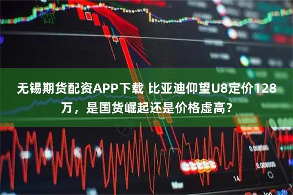 无锡期货配资APP下载 比亚迪仰望U8定价128万，是国货崛起还是价格虚高？