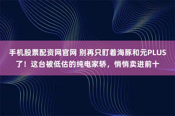 手机股票配资网官网 别再只盯着海豚和元PLUS了！这台被低估的纯电家轿，悄悄卖进前十