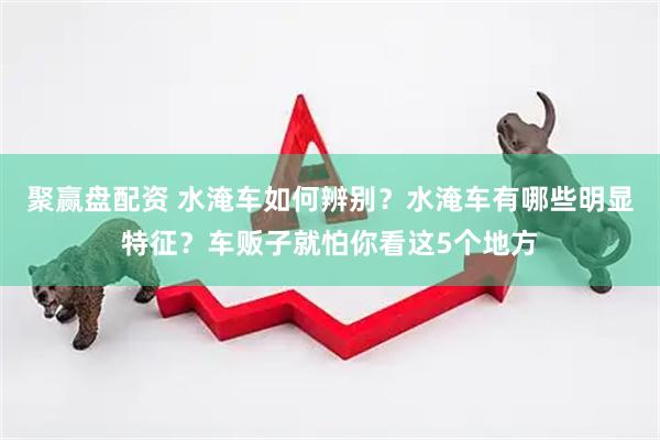 聚赢盘配资 水淹车如何辨别？水淹车有哪些明显特征？车贩子就怕你看这5个地方