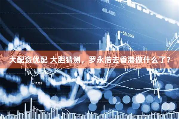 大配资优配 大胆猜测，罗永浩去香港做什么了？