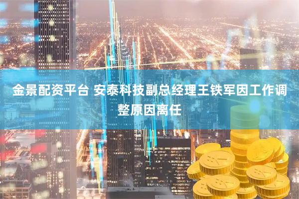金景配资平台 安泰科技副总经理王铁军因工作调整原因离任