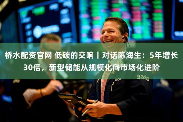 桥水配资官网 低碳的交响丨对话陈海生：5年增长30倍，新型储能从规模化向市场化进阶