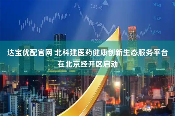达宝优配官网 北科建医药健康创新生态服务平台在北京经开区启动