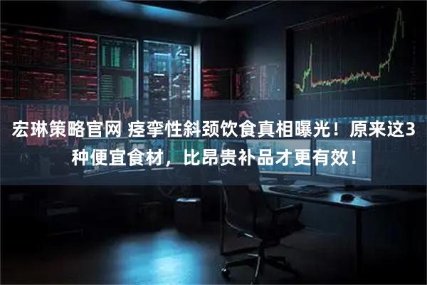 宏琳策略官网 痉挛性斜颈饮食真相曝光！原来这3种便宜食材，比昂贵补品才更有效！