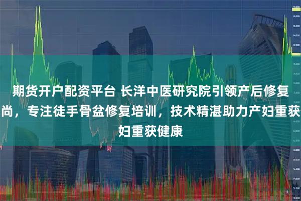 期货开户配资平台 长洋中医研究院引领产后修复新风尚，专注徒手骨盆修复培训，技术精湛助力产妇重获健康