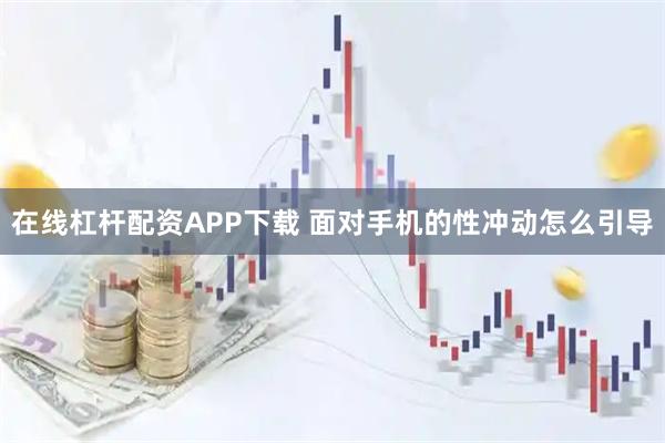 在线杠杆配资APP下载 面对手机的性冲动怎么引导