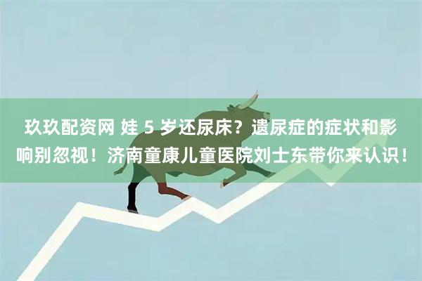 玖玖配资网 娃 5 岁还尿床？遗尿症的症状和影响别忽视！济南童康儿童医院刘士东带你来认识！