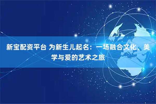 新宝配资平台 为新生儿起名：一场融合文化、美学与爱的艺术之旅