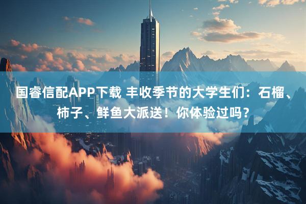 国睿信配APP下载 丰收季节的大学生们：石榴、柿子、鲜鱼大派送！你体验过吗？