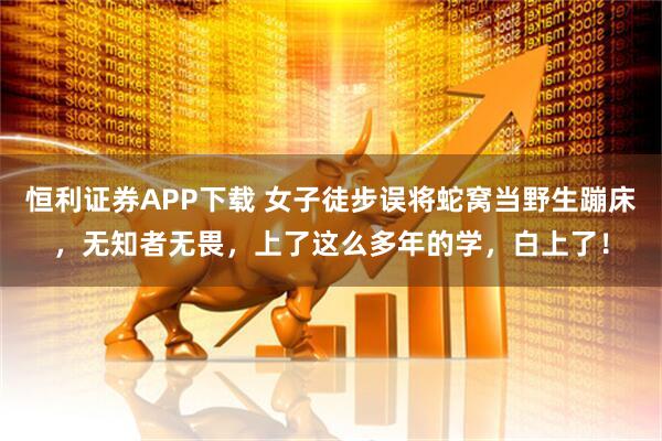 恒利证券APP下载 女子徒步误将蛇窝当野生蹦床，无知者无畏，上了这么多年的学，白上了！