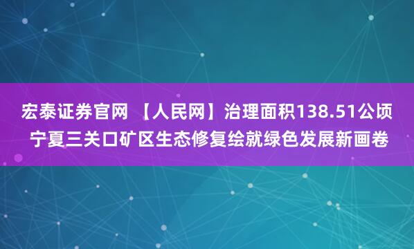 宏泰证券官网 【人民网】治理面积138.51公顷 宁夏三关口矿区生态修复绘就绿色发展新画卷