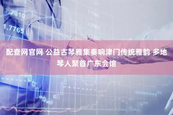 配查网官网 公益古琴雅集奏响津门传统雅韵 多地琴人聚首广东会馆