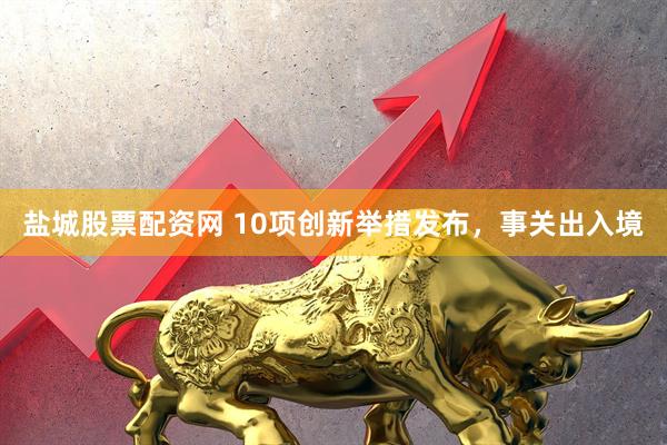 盐城股票配资网 10项创新举措发布，事关出入境