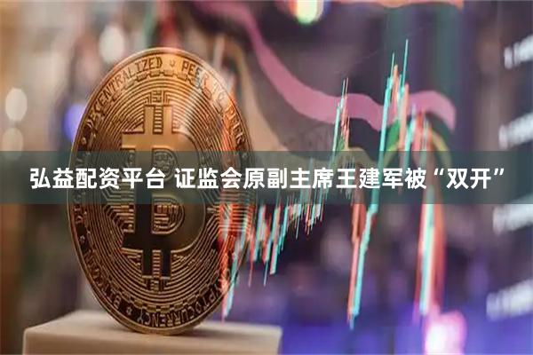 弘益配资平台 证监会原副主席王建军被“双开”