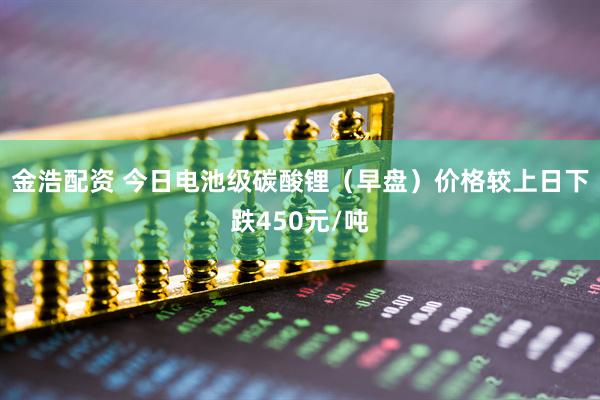 金浩配资 今日电池级碳酸锂（早盘）价格较上日下跌450元/吨