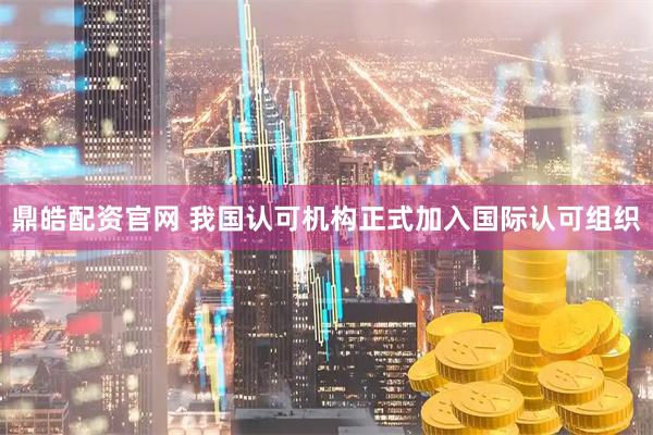 鼎皓配资官网 我国认可机构正式加入国际认可组织