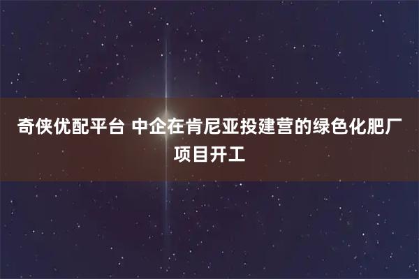 奇侠优配平台 中企在肯尼亚投建营的绿色化肥厂项目开工