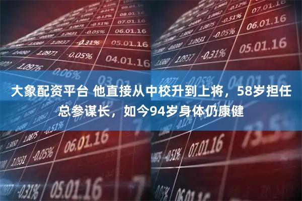 大象配资平台 他直接从中校升到上将，58岁担任总参谋长，如今94岁身体仍康健