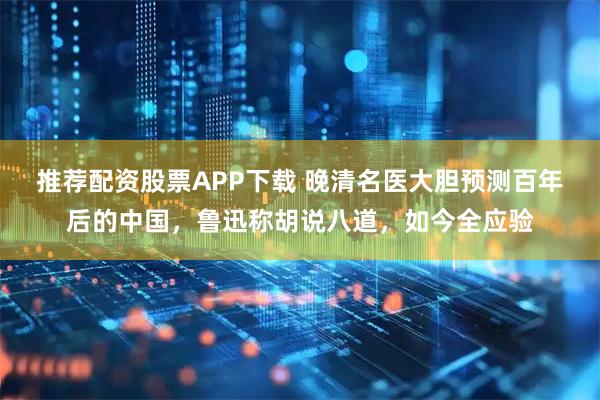 推荐配资股票APP下载 晚清名医大胆预测百年后的中国，鲁迅称胡说八道，如今全应验
