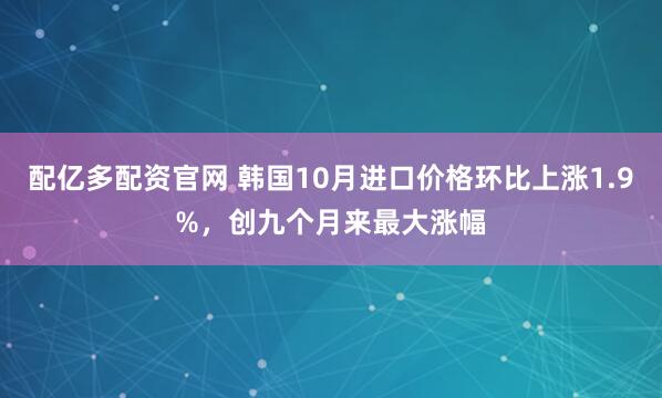 配亿多配资官网 韩国10月进口价格环比上涨1.9%，创九个月来最大涨幅