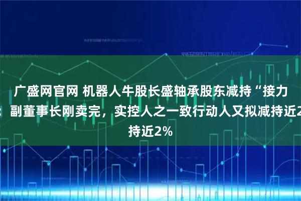 广盛网官网 机器人牛股长盛轴承股东减持“接力”：副董事长刚卖完，实控人之一致行动人又拟减持近2%