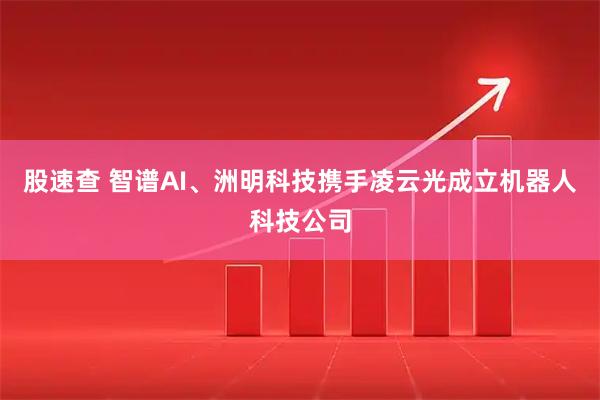 股速查 智谱AI、洲明科技携手凌云光成立机器人科技公司