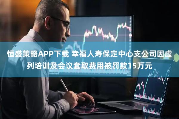 恒盛策略APP下载 幸福人寿保定中心支公司因虚列培训及会议套取费用被罚款15万元