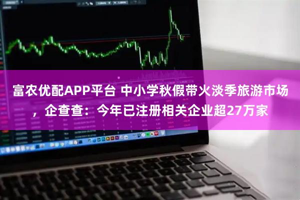 富农优配APP平台 中小学秋假带火淡季旅游市场，企查查：今年已注册相关企业超27万家