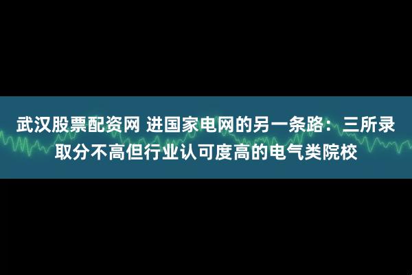 武汉股票配资网 进国家电网的另一条路：三所录取分不高但行业认可度高的电气类院校