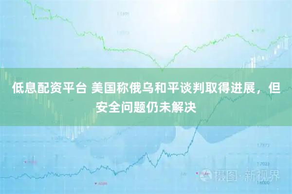 低息配资平台 美国称俄乌和平谈判取得进展，但安全问题仍未解决