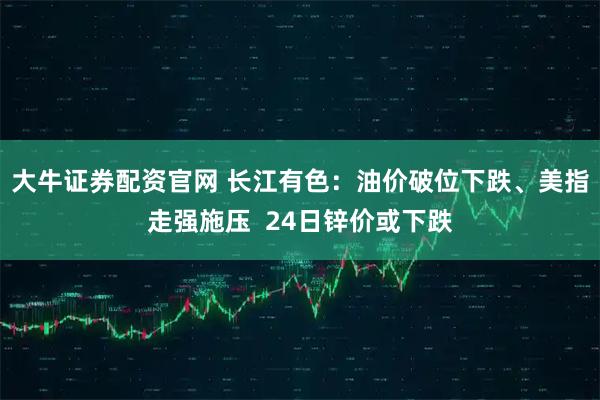 大牛证券配资官网 长江有色：油价破位下跌、美指走强施压  24日锌价或下跌