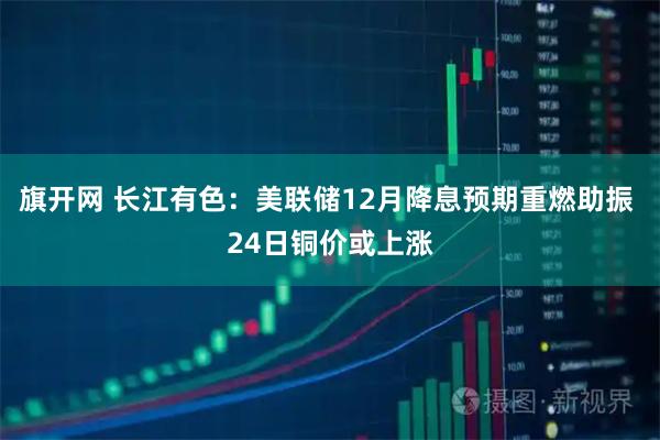 旗开网 长江有色：美联储12月降息预期重燃助振 24日铜价或上涨