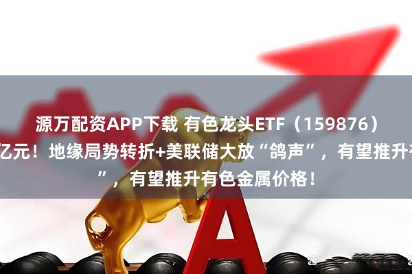 源万配资APP下载 有色龙头ETF（159876）近10日狂揽2亿元！地缘局势转折+美联储大放“鸽声”，有望推升有色金属价格！