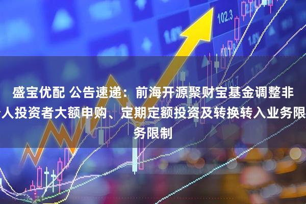 盛宝优配 公告速递：前海开源聚财宝基金调整非个人投资者大额申购、定期定额投资及转换转入业务限制