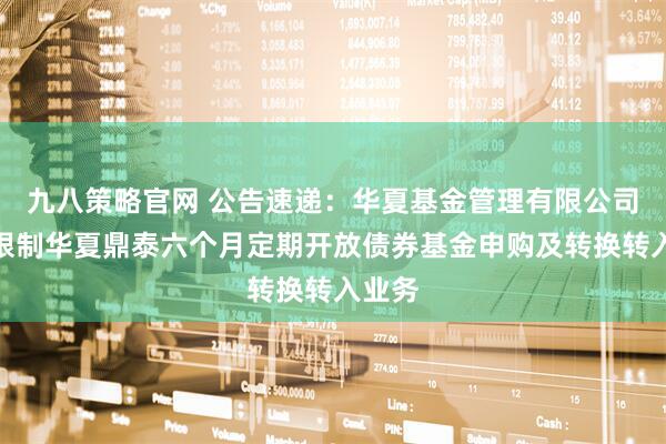 九八策略官网 公告速递：华夏基金管理有限公司关于限制华夏鼎泰六个月定期开放债券基金申购及转换转入业务