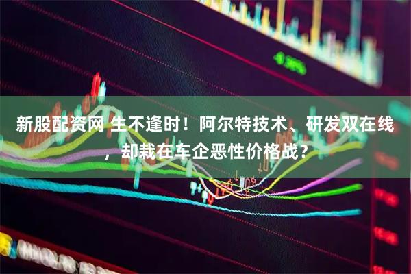 新股配资网 生不逢时！阿尔特技术、研发双在线，却栽在车企恶性价格战？