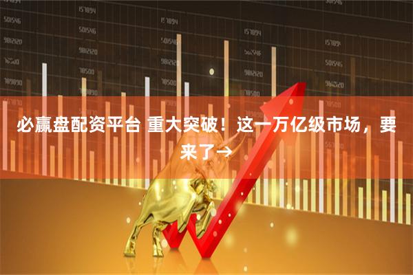 必赢盘配资平台 重大突破！这一万亿级市场，要来了→