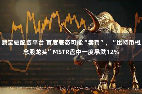 鼎宝融配资平台 首度表态可能“卖币”，“比特币概念股龙头”MSTR盘中一度暴跌12%