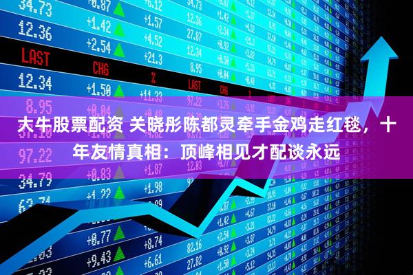 大牛股票配资 关晓彤陈都灵牵手金鸡走红毯，十年友情真相：顶峰相见才配谈永远