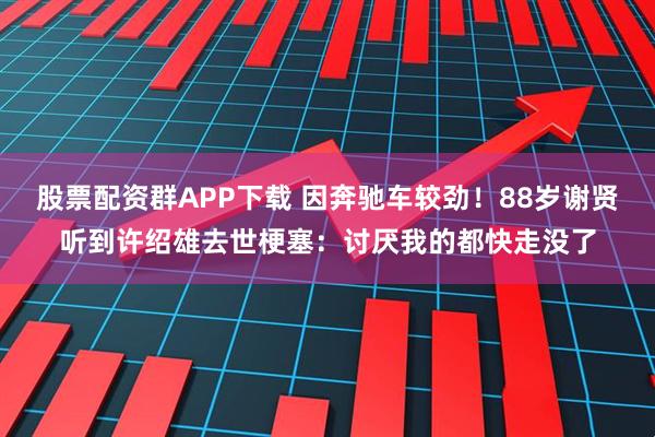 股票配资群APP下载 因奔驰车较劲！88岁谢贤听到许绍雄去世梗塞：讨厌我的都快走没了