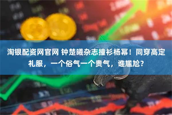 淘银配资网官网 钟楚曦杂志撞衫杨幂！同穿高定礼服，一个俗气一个贵气，谁尴尬？