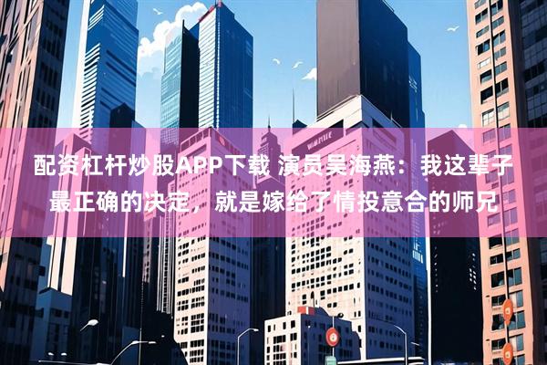配资杠杆炒股APP下载 演员吴海燕：我这辈子最正确的决定，就是嫁给了情投意合的师兄
