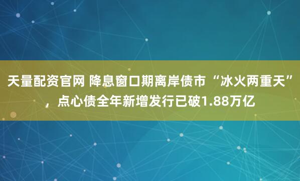 天量配资官网 降息窗口期离岸债市 “冰火两重天”，点心债全年新增发行已破1.88万亿