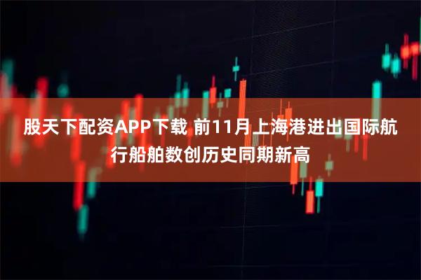 股天下配资APP下载 前11月上海港进出国际航行船舶数创历史同期新高