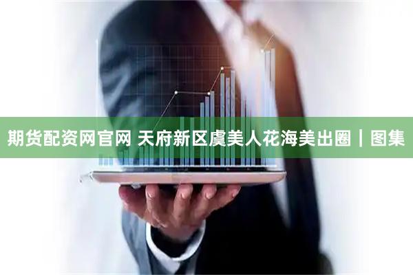 期货配资网官网 天府新区虞美人花海美出圈｜图集
