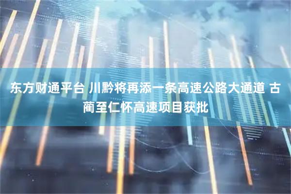 东方财通平台 川黔将再添一条高速公路大通道 古蔺至仁怀高速项目获批