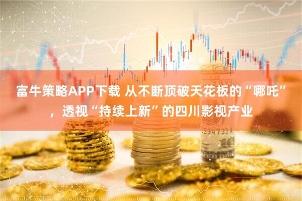 富牛策略APP下载 从不断顶破天花板的“哪吒”，透视“持续上新”的四川影视产业